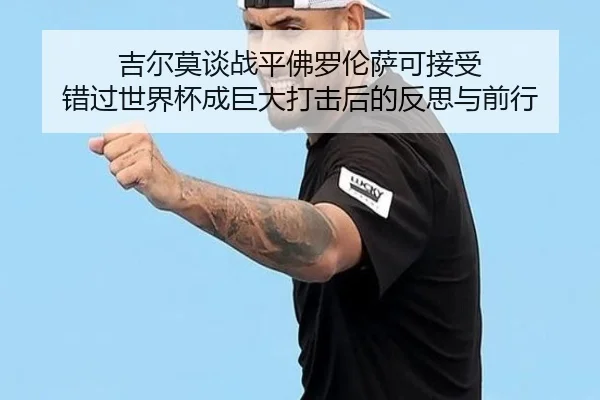 吉尔莫谈战平佛罗伦萨可接受 错过世界杯成巨大打击后的反思与前行